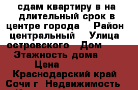 сдам квартиру в на длительный срок в центре города  › Район ­ центральный  › Улица ­ островского › Дом ­ 37 › Этажность дома ­ 5 › Цена ­ 14 500 - Краснодарский край, Сочи г. Недвижимость » Квартиры аренда   . Краснодарский край,Сочи г.